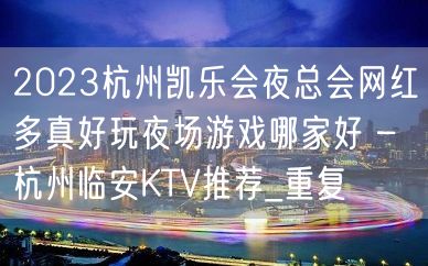 2023杭州凯乐会夜总会网红多真好玩夜场游戏哪家好 – 杭州临安KTV推荐_重复