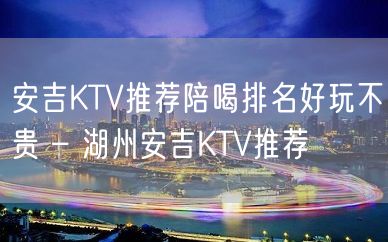 安吉KTV推荐陪喝排名好玩不贵 – 湖州安吉KTV推荐