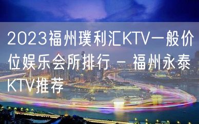 2023福州璞利汇KTV一般价位娱乐会所排行 – 福州永泰KTV推荐