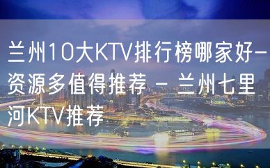 兰州10大KTV排行榜哪家好-资源多值得推荐 – 兰州七里河KTV推荐