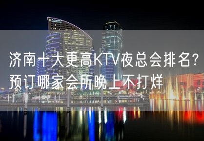 济南十大更高KTV夜总会排名？预订哪家会所晚上不打烊