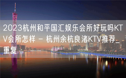 2023杭州和平国汇娱乐会所好玩吗KTV会所怎样 – 杭州余杭良渚KTV推荐_重复