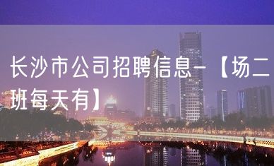 长沙市公司招聘信息-【场二班每天有】