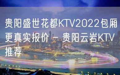 贵阳盛世花都KTV2022包厢更真实报价 – 贵阳云岩KTV推荐