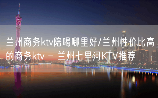 兰州商务ktv陪喝哪里好/兰州性价比高的商务ktv – 兰州七里河KTV推荐