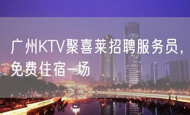 广州KTV聚喜莱招聘服务员，免费住宿-场