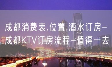 成都消费表.位置.酒水订房-成都KTV订房流程-值得一去