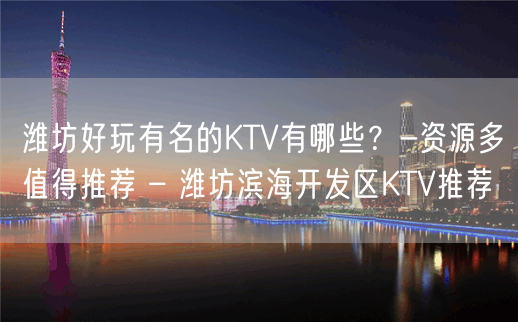 潍坊好玩有名的KTV有哪些？-资源多值得推荐 – 潍坊滨海开发区KTV推荐