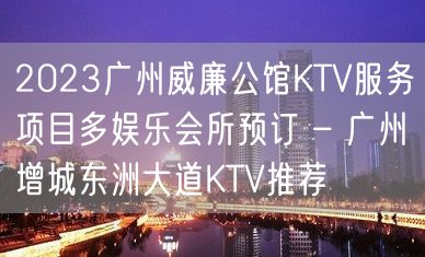 2023广州威廉公馆KTV服务项目多娱乐会所预订 – 广州增城东洲大道KTV推荐