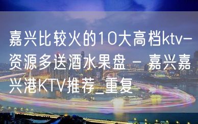 嘉兴比较火的10大高档ktv-资源多送酒水果盘 – 嘉兴嘉兴港KTV推荐_重复