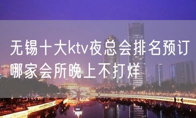 无锡十大ktv夜总会排名预订哪家会所晚上不打烊