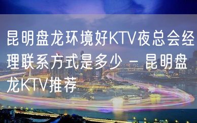 昆明盘龙环境好KTV夜总会经理联系方式是多少 – 昆明盘龙KTV推荐