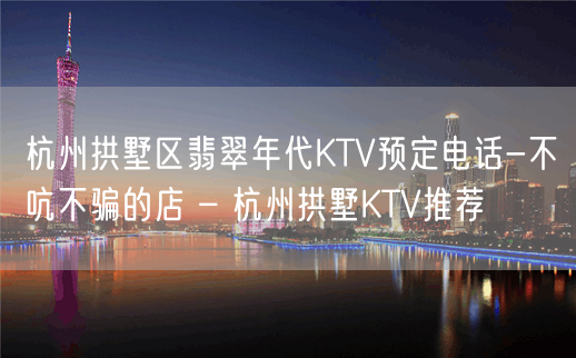 杭州拱墅区翡翠年代KTV预定电话-不吭不骗的店 – 杭州拱墅KTV推荐