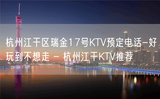 杭州江干区瑞金17号KTV预定电话-好玩到不想走 – 杭州江干KTV推荐