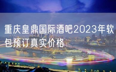 重庆皇鼎国际酒吧2023年软包预订真实价格