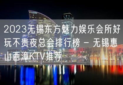 2023无锡东方魅力娱乐会所好玩不贵夜总会排行榜 – 无锡惠山西漳KTV推荐