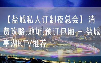 【盐城私人订制夜总会】消费攻略,地址,预订包厢 – 盐城亭湖KTV推荐