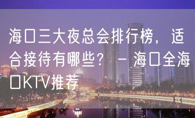 海口三大夜总会排行榜，适合接待有哪些？ – 海口全海口KTV推荐