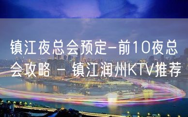 镇江夜总会预定-前10夜总会攻略 – 镇江润州KTV推荐