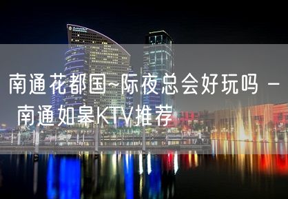 南通花都国~际夜总会好玩吗 – 南通如皋KTV推荐