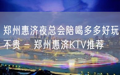 郑州惠济夜总会陪喝多多好玩不贵 – 郑州惠济KTV推荐