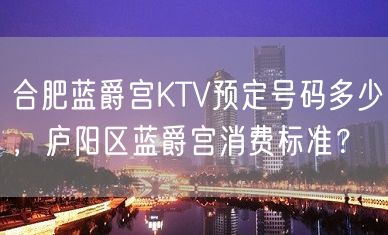 合肥蓝爵宫KTV预定号码多少，庐阳区蓝爵宫消费标准？