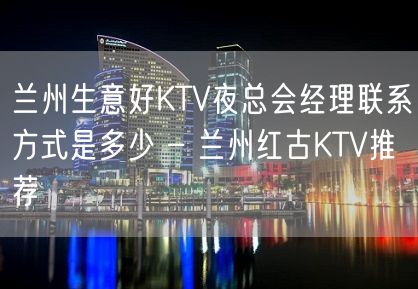 兰州生意好KTV夜总会经理联系方式是多少 – 兰州红古KTV推荐