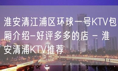 淮安清江浦区环球一号KTV包厢介绍-好评多多的店 – 淮安清浦KTV推荐