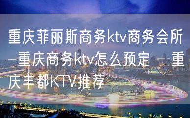 重庆菲丽斯商务ktv商务会所-重庆商务ktv怎么预定 – 重庆丰都KTV推荐