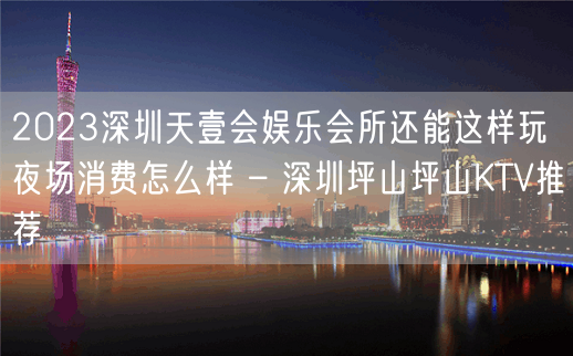 2023深圳天壹会娱乐会所还能这样玩夜场消费怎么样 – 深圳坪山坪山KTV推荐