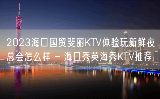 2023海口国贸斐丽KTV体验玩新鲜夜总会怎么样 – 海口秀英海秀KTV推荐