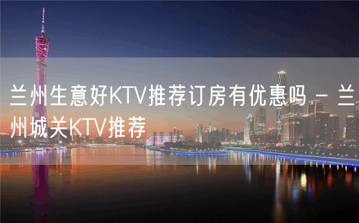 兰州生意好KTV推荐订房有优惠吗 – 兰州城关KTV推荐