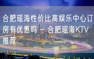 合肥瑶海性价比高娱乐中心订房有优惠吗 – 合肥瑶海KTV推荐