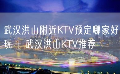 武汉洪山附近KTV预定哪家好玩 – 武汉洪山KTV推荐