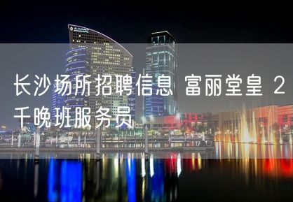 长沙场所招聘信息 富丽堂皇 2千晚班服务员