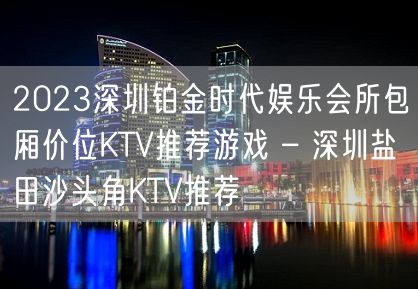 2023深圳铂金时代娱乐会所包厢价位KTV推荐游戏 – 深圳盐田沙头角KTV推荐