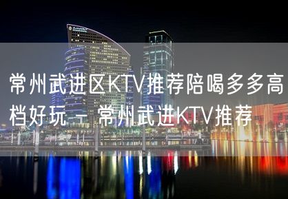 常州武进区KTV推荐陪喝多多高档好玩 – 常州武进KTV推荐