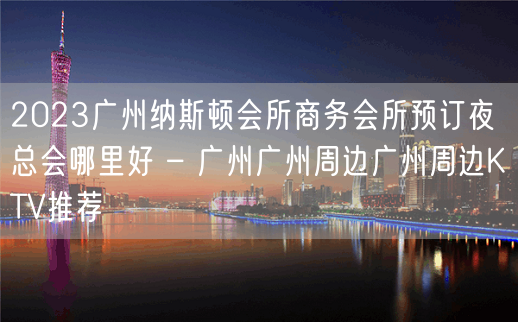 2023广州纳斯顿会所商务会所预订夜总会哪里好 – 广州广州周边广州周边KTV推荐