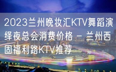 2023兰州晚妆汇KTV舞蹈演绎夜总会消费价格 – 兰州西固福利路KTV推荐