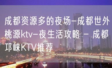 成都资源多的夜场-成都世外桃源ktv-夜生活攻略 – 成都邛崃KTV推荐