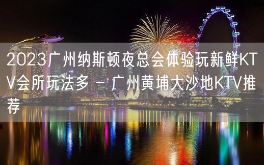 2023广州纳斯顿夜总会体验玩新鲜KTV会所玩法多 – 广州黄埔大沙地KTV推荐