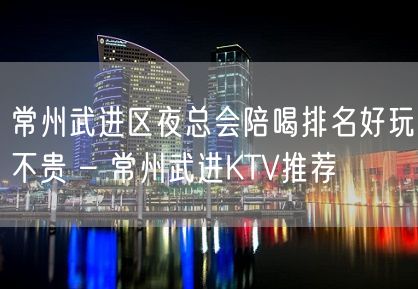 常州武进区夜总会陪喝排名好玩不贵 – 常州武进KTV推荐