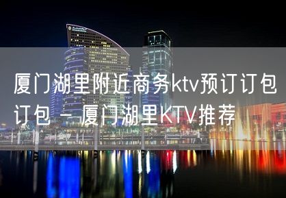 厦门湖里附近商务ktv预订订包订包 – 厦门湖里KTV推荐