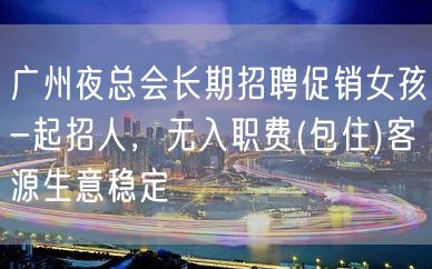 广州夜总会长期招聘促销女孩-起招人，无入职费(包住)客源生意稳定