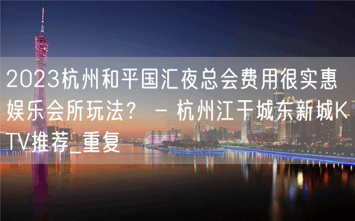 2023杭州和平国汇夜总会费用很实惠娱乐会所玩法？ – 杭州江干城东新城KTV推荐_重复