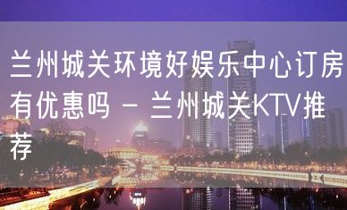 兰州城关环境好娱乐中心订房有优惠吗 – 兰州城关KTV推荐