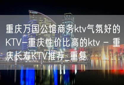 重庆万国公馆商务ktv气氛好的KTV-重庆性价比高的ktv – 重庆长寿KTV推荐_重复