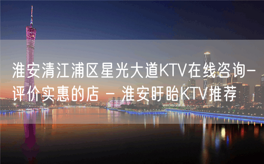 淮安清江浦区星光大道KTV在线咨询-评价实惠的店 – 淮安盱眙KTV推荐