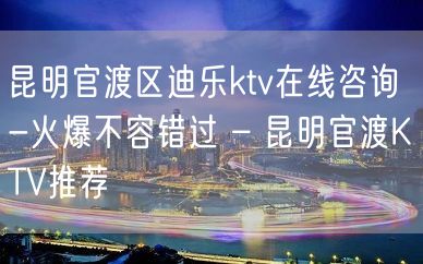 昆明官渡区迪乐ktv在线咨询-火爆不容错过 – 昆明官渡KTV推荐