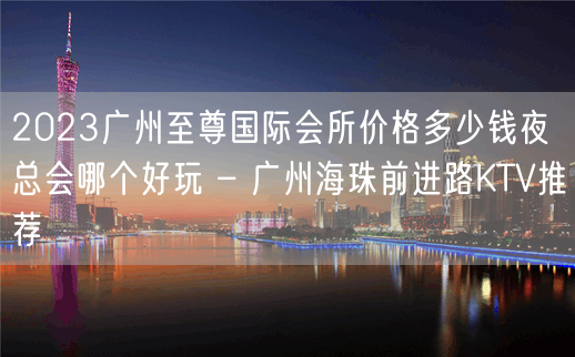 2023广州至尊国际会所价格多少钱夜总会哪个好玩 – 广州海珠前进路KTV推荐